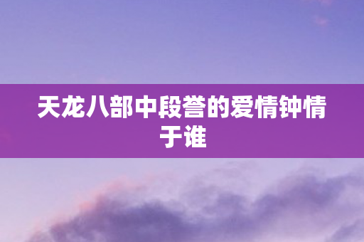 天龙八部中段誉的爱情钟情于谁 天龙八部中段誉的爱情钟情于谁