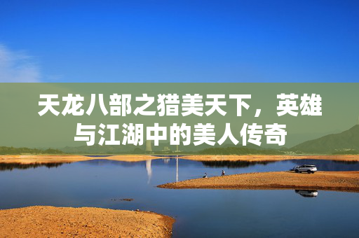 天龙八部之猎美天下,英雄与江湖中的美人传奇 天龙八部之猎美天下,英雄与江湖中的美人传奇