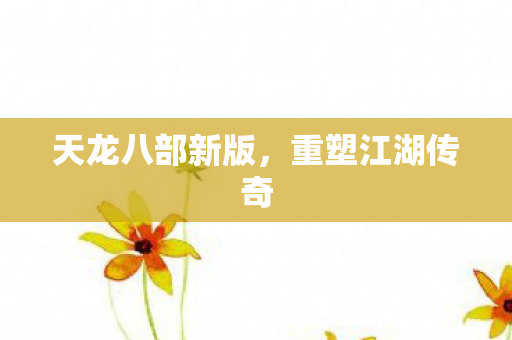 天龙八部新版,重塑江湖传奇 天龙八部新版,重塑江湖传奇