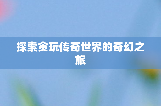 探索贪玩传奇世界的奇幻之旅 探索贪玩传奇世界的奇幻之旅