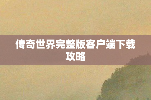 传奇世界完整版客户端下载攻略 传奇世界完整版客户端下载攻略