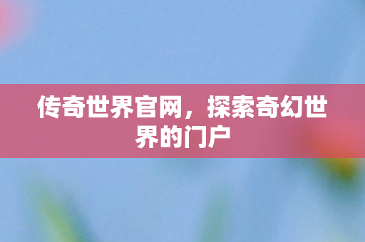 传奇世界官网,探索奇幻世界的门户 传奇世界官网,探索奇幻世界的门户