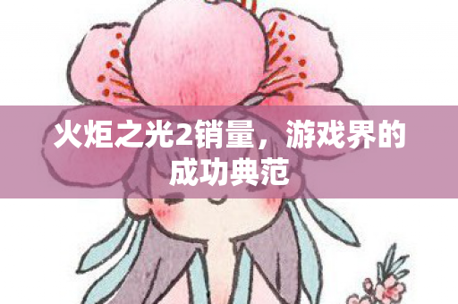 火炬之光2销量,游戏界的成功典范 火炬之光2销量,游戏界的成功典范