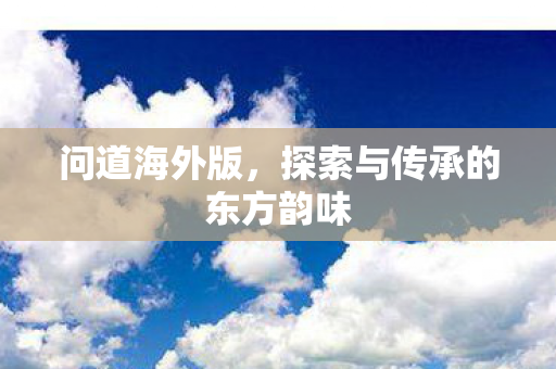 问道海外版,探索与传承的东方韵味 问道海外版,探索与传承的东方韵味
