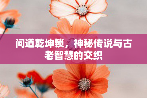 问道乾坤锁,神秘传说与古老智慧的交织 问道乾坤锁,神秘传说与古老智慧的交织