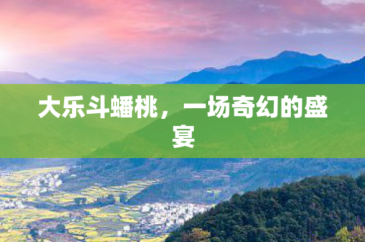 大乐斗蟠桃,一场奇幻的盛宴 大乐斗蟠桃,一场奇幻的盛宴