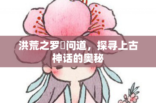 洪荒之罗睺问道,探寻上古神话的奥秘 洪荒之罗睺问道,探寻上古神话的奥秘