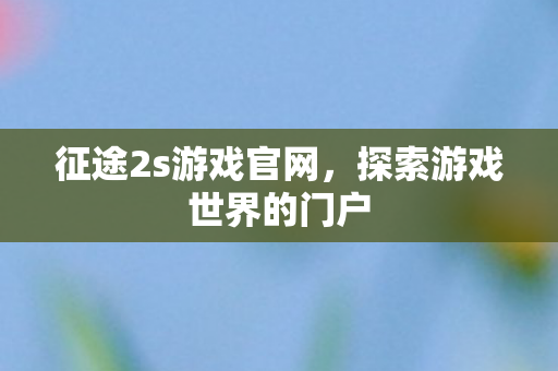 征途2s游戏官网，探索游戏世界的门户