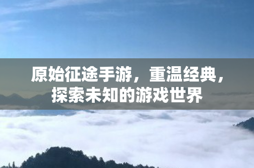 原始征途手游,重温经典,探索未知的游戏世界 原始征途手游,重温经典,探索未知的游戏世界