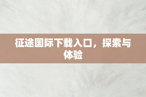 征途国际下载入口，探索与体验