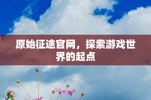 原始征途官网,探索游戏世界的起点 原始征途官网,探索游戏世界的起点