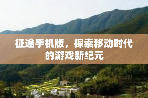 征途手机版,探索移动时代的游戏新纪元 征途手机版,探索移动时代的游戏新纪元