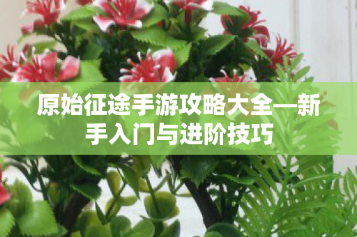 原始征途手游攻略大全—新手入门与进阶技巧 原始征途手游攻略大全—新手入门与进阶技巧