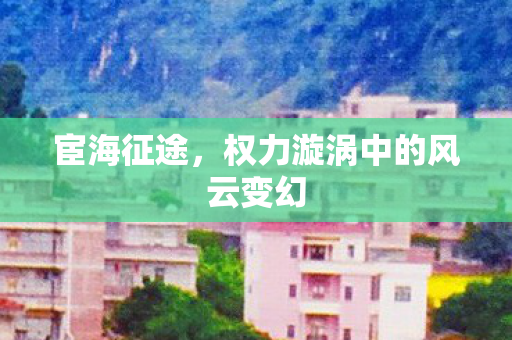 宦海征途,权力漩涡中的风云变幻 宦海征途,权力漩涡中的风云变幻