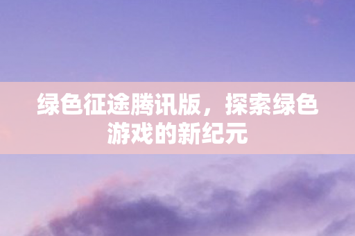 绿色征途腾讯版，探索绿色游戏的新纪元