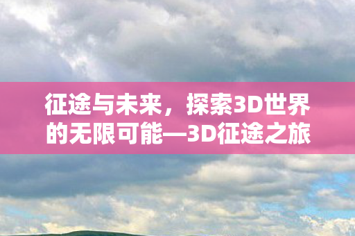 征途与未来,探索3D世界的无限可能—3D征途之旅 征途与未来,探索3D世界的无限可能—3D征途之旅