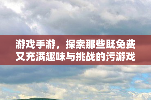 游戏手游，探索那些既免费又充满趣味与挑战的污游戏体验