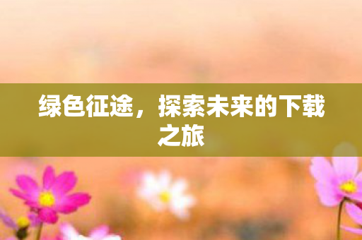 绿色征途,探索未来的下载之旅 绿色征途,探索未来的下载之旅