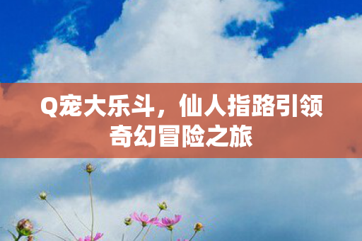 Q宠大乐斗,仙人指路引领奇幻冒险之旅 Q宠大乐斗,仙人指路引领奇幻冒险之旅