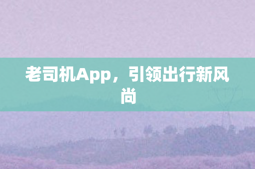 老司机App,引领出行新风尚 老司机App,引领出行新风尚