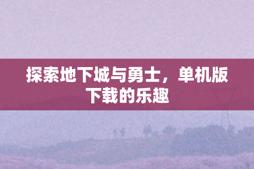 探索地下城与勇士,单机版下载的乐趣 探索地下城与勇士,单机版下载的乐趣