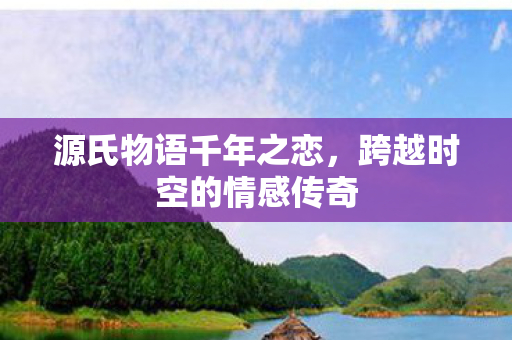 源氏物语千年之恋,跨越时空的情感传奇 源氏物语千年之恋,跨越时空的情感传奇