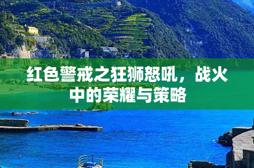 红色警戒之狂狮怒吼,战火中的荣耀与策略 红色警戒之狂狮怒吼,战火中的荣耀与策略