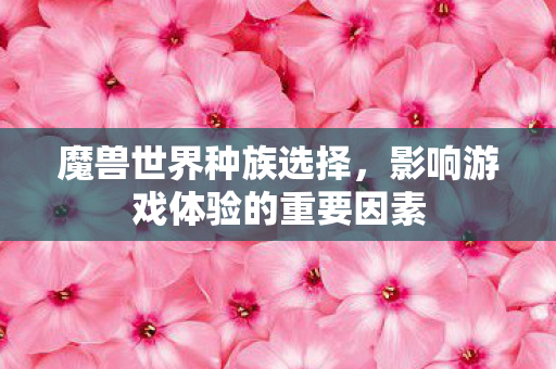 魔兽世界种族选择,影响游戏体验的重要因素 魔兽世界种族选择,影响游戏体验的重要因素