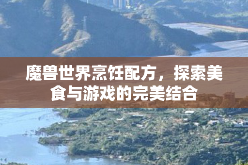 魔兽世界烹饪配方，探索美食与游戏的完美结合