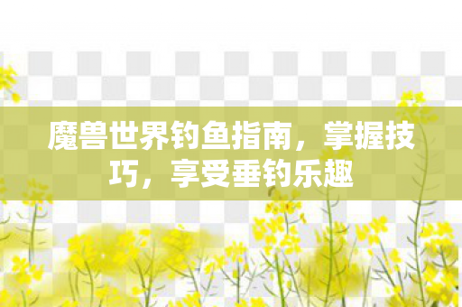 魔兽世界钓鱼指南,掌握技巧,享受垂钓乐趣 魔兽世界钓鱼指南,掌握技巧,享受垂钓乐趣