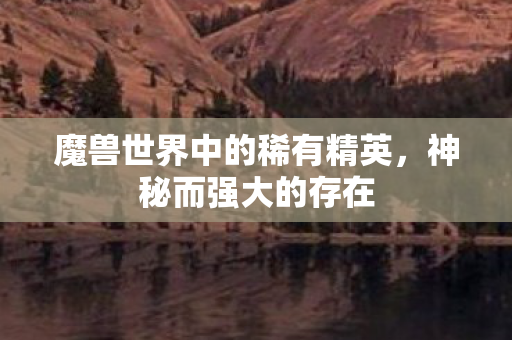 魔兽世界中的稀有精英,神秘而强大的存在 魔兽世界中的稀有精英,神秘而强大的存在
