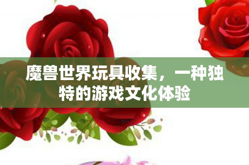 魔兽世界玩具收集,一种独特的游戏文化体验 魔兽世界玩具收集,一种独特的游戏文化体验