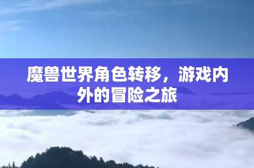 魔兽世界角色转移,游戏内外的冒险之旅 魔兽世界角色转移,游戏内外的冒险之旅