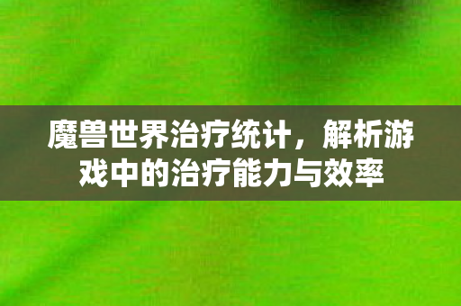 魔兽世界治疗统计,解析游戏中的治疗能力与效率 魔兽世界治疗统计,解析游戏中的治疗能力与效率