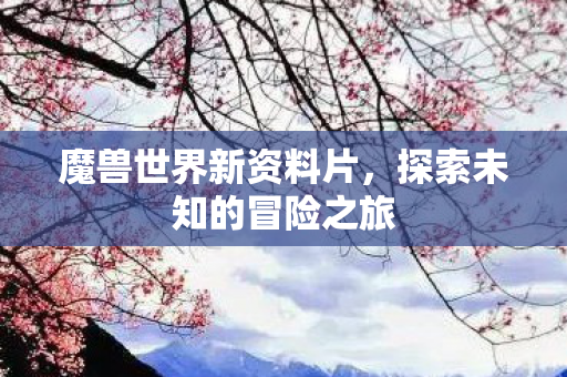 魔兽世界新资料片,探索未知的冒险之旅 魔兽世界新资料片,探索未知的冒险之旅