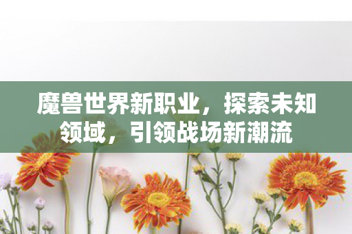 魔兽世界新职业，探索未知领域，引领战场新潮流