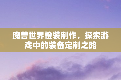 魔兽世界橙装制作,探索游戏中的装备定制之路 魔兽世界橙装制作,探索游戏中的装备定制之路