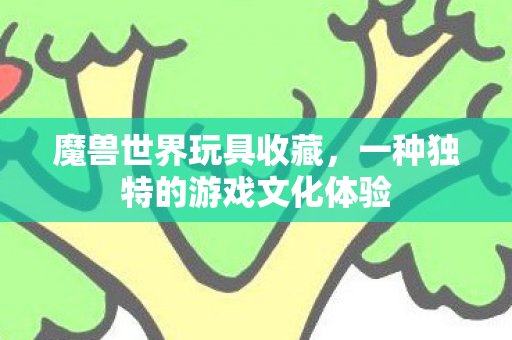 魔兽世界玩具收藏,一种独特的游戏文化体验 魔兽世界玩具收藏,一种独特的游戏文化体验