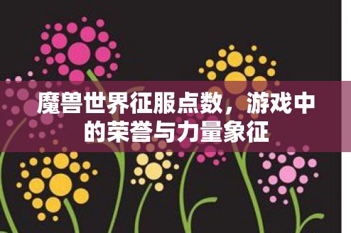 魔兽世界征服点数,游戏中的荣誉与力量象征 魔兽世界征服点数,游戏中的荣誉与力量象征