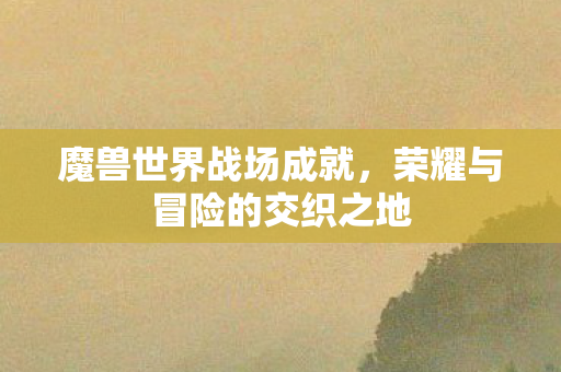 魔兽世界战场成就,荣耀与冒险的交织之地 魔兽世界战场成就,荣耀与冒险的交织之地