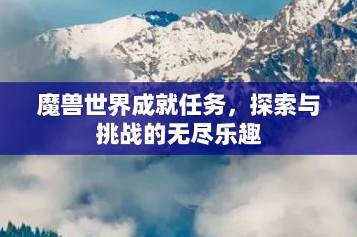 魔兽世界成就任务,探索与挑战的无尽乐趣 魔兽世界成就任务,探索与挑战的无尽乐趣