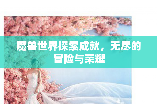 魔兽世界探索成就,无尽的冒险与荣耀 魔兽世界探索成就,无尽的冒险与荣耀