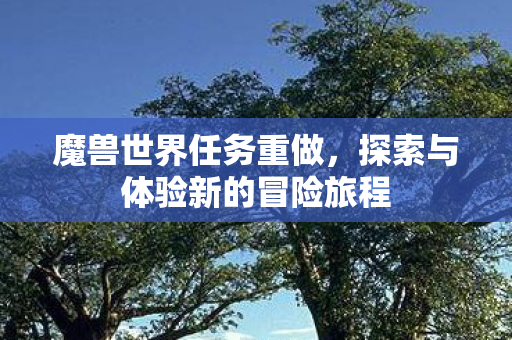 魔兽世界任务重做,探索与体验新的冒险旅程 魔兽世界任务重做,探索与体验新的冒险旅程