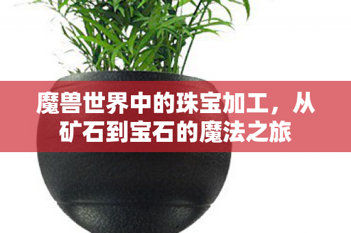 魔兽世界中的珠宝加工,从矿石到宝石的魔法之旅 魔兽世界中的珠宝加工,从矿石到宝石的魔法之旅