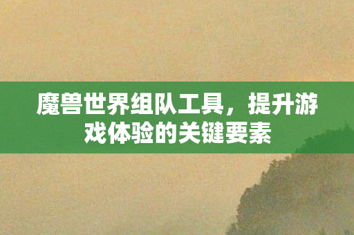 魔兽世界组队工具,提升游戏体验的关键要素 魔兽世界组队工具,提升游戏体验的关键要素