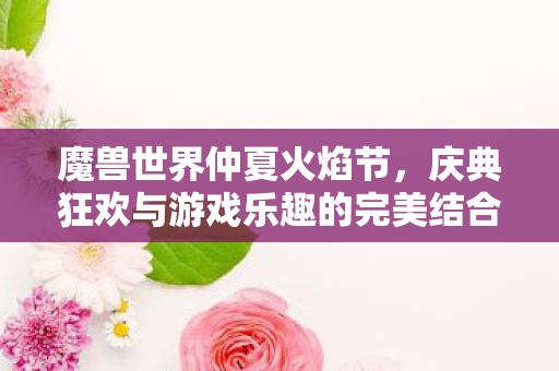 魔兽世界仲夏火焰节,庆典狂欢与游戏乐趣的完美结合 魔兽世界仲夏火焰节,庆典狂欢与游戏乐趣的完美结合