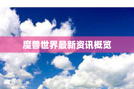 魔兽世界最新资讯概览 魔兽世界最新资讯概览