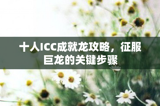 十人ICC成就龙攻略,征服巨龙的关键步骤 十人ICC成就龙攻略,征服巨龙的关键步骤