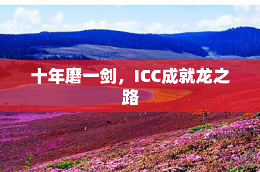 十年磨一剑,ICC成就龙之路 十年磨一剑,ICC成就龙之路