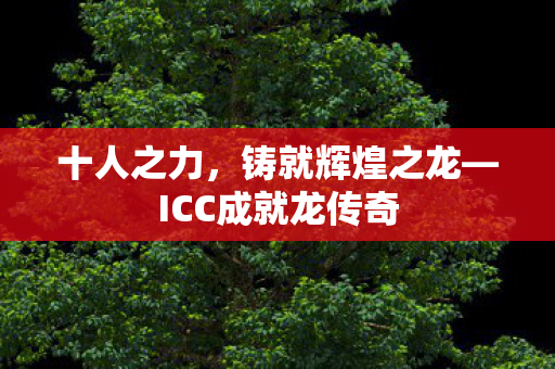 十人之力,铸就辉煌之龙—ICC成就龙传奇 十人之力,铸就辉煌之龙—ICC成就龙传奇